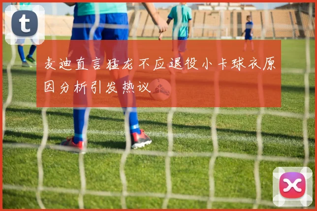 麦迪直言猛龙不应退役小卡球衣原因分析引发热议