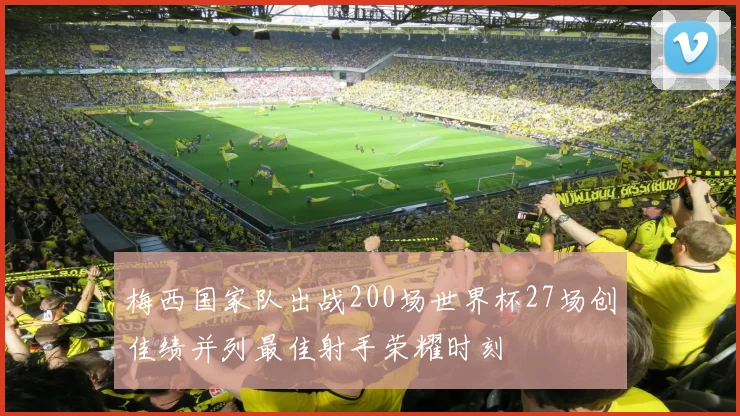 梅西国家队出战200场世界杯27场创佳绩并列最佳射手荣耀时刻