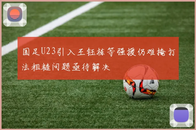 国足U23引入王钰栋等强援仍难掩打法粗糙问题亟待解决