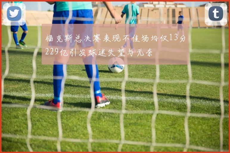 福克斯总决赛表现不佳场均仅13分229亿引发球迷失望与无奈