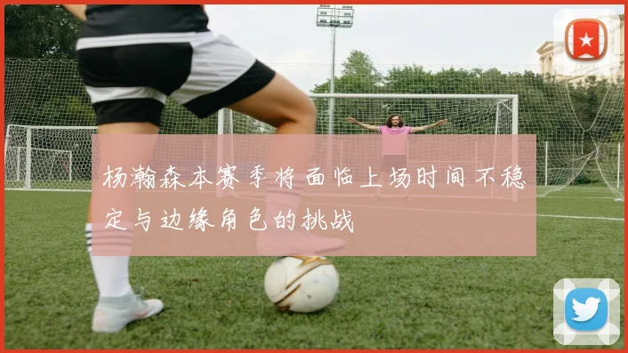 杨瀚森本赛季将面临上场时间不稳定与边缘角色的挑战