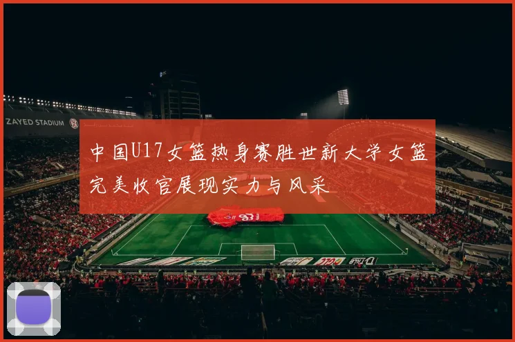 中国U17女篮热身赛胜世新大学女篮完美收官展现实力与风采