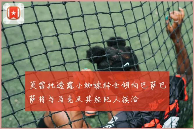 莫雷托透露小蜘蛛转会倾向巴萨巴萨将与马竞及其经纪人接洽