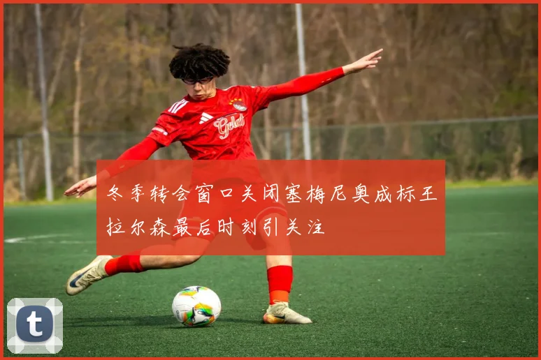 冬季转会窗口关闭塞梅尼奥成标王拉尔森最后时刻引关注