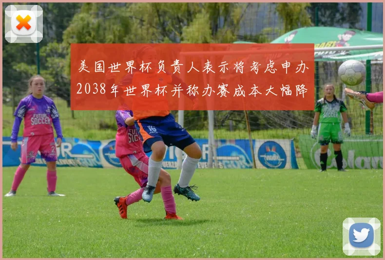 美国世界杯负责人表示将考虑申办2038年世界杯并称办赛成本大幅降低