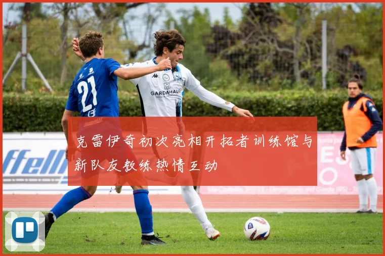 克雷伊奇初次亮相开拓者训练馆与新队友教练热情互动