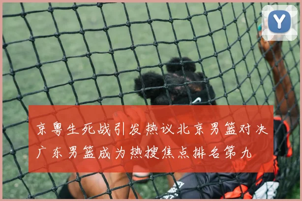 京粤生死战引发热议北京男篮对决广东男篮成为热搜焦点排名第九