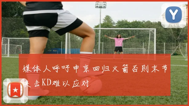 媒体人呼吁申京回归火箭否则末节夹击KD难以应对