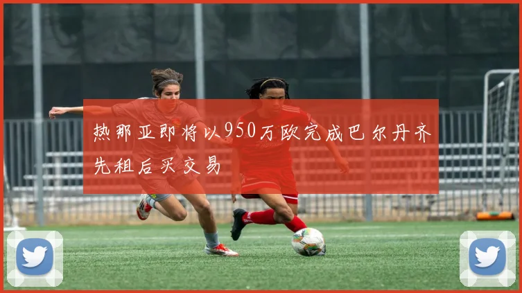 热那亚即将以950万欧完成巴尔丹齐先租后买交易