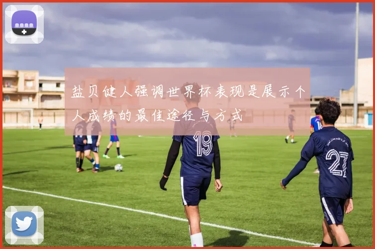 盐贝健人强调世界杯表现是展示个人成绩的最佳途径与方式