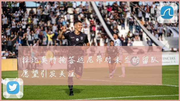 拉比奥特抢答迈尼昂对米兰的留队愿望引发关注