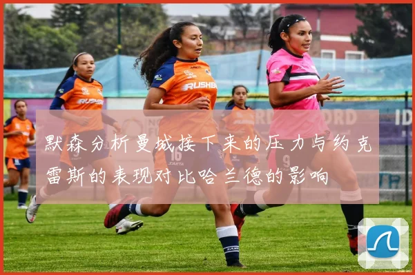默森分析曼城接下来的压力与约克雷斯的表现对比哈兰德的影响